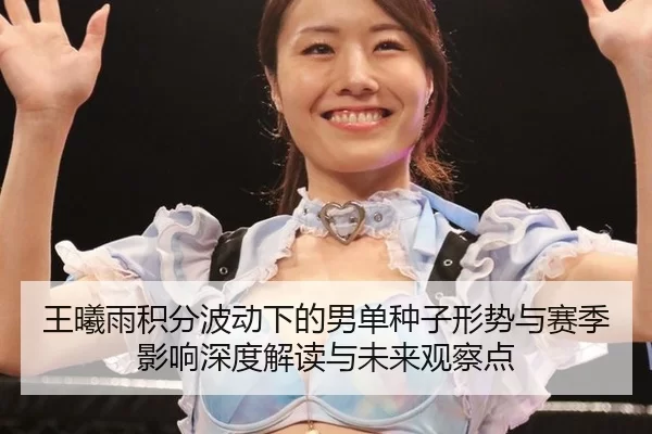 王曦雨积分波动下的男单种子形势与赛季影响深度解读与未来观察点