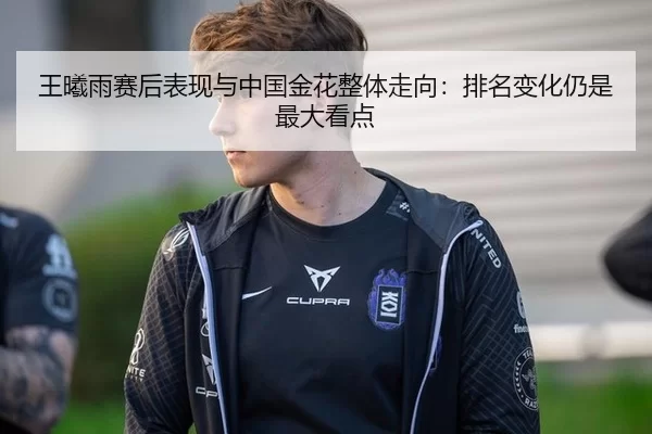 王曦雨赛后表现与中国金花整体走向：排名变化仍是最大看点