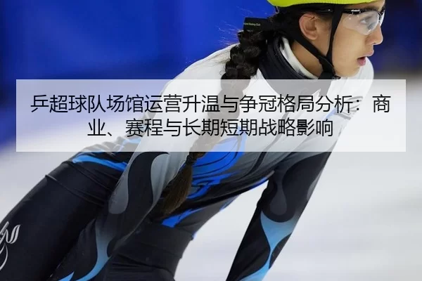 乒超球队场馆运营升温与争冠格局分析：商业、赛程与长期短期战略影响 - Kaiyun